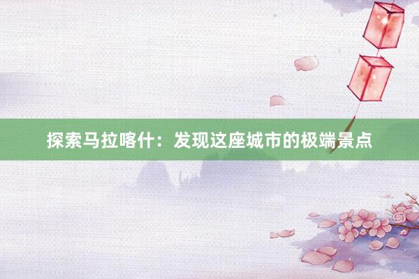 探索马拉喀什：发现这座城市的极端景点