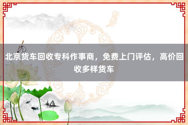 北京货车回收专科作事商，免费上门评估，高价回收多样货车