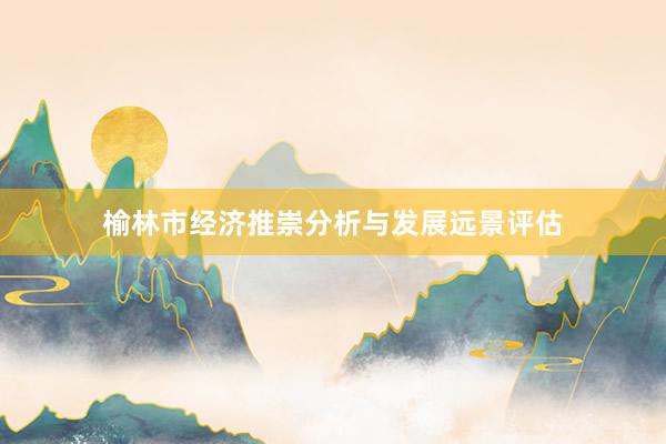 榆林市经济推崇分析与发展远景评估