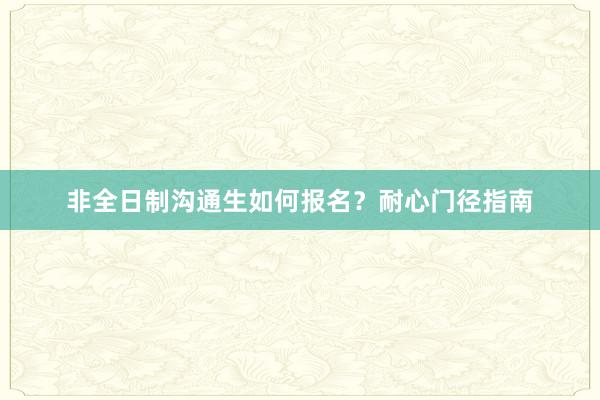 非全日制沟通生如何报名？耐心门径指南